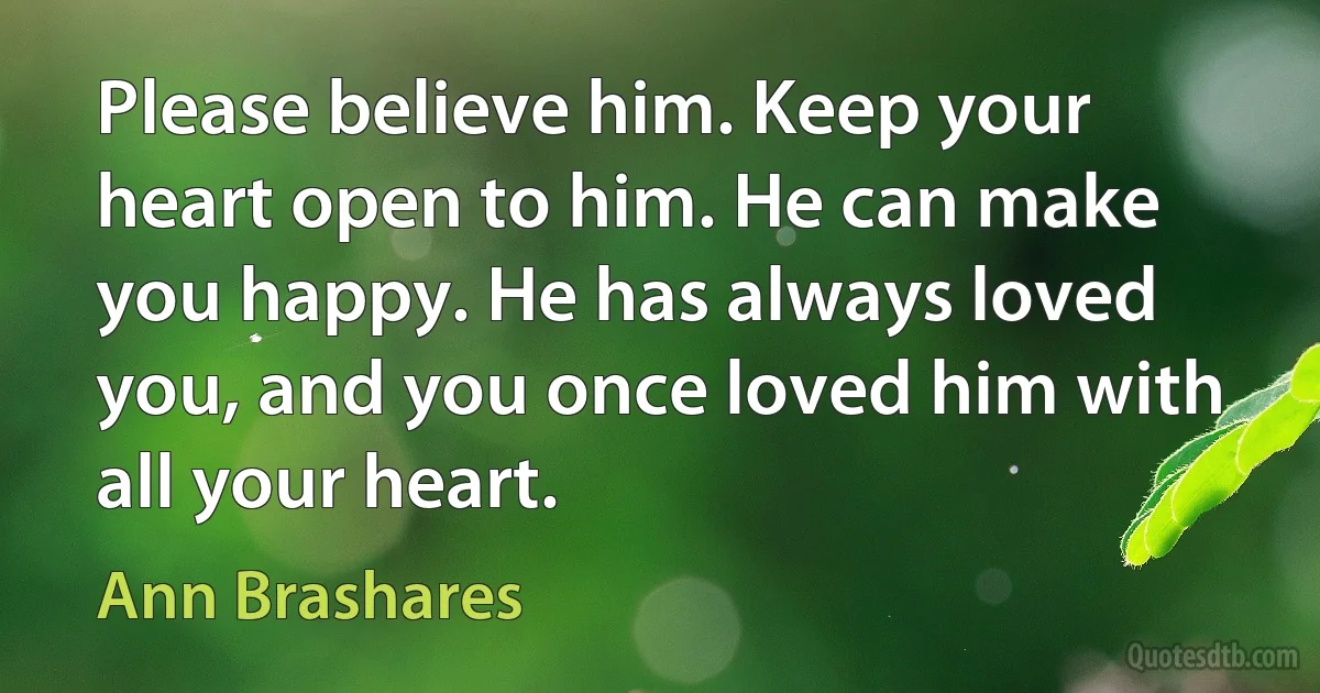 Please believe him. Keep your heart open to him. He can make you happy. He has always loved you, and you once loved him with all your heart. (Ann Brashares)