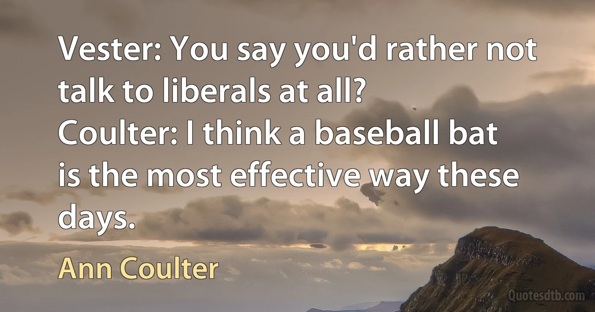 Vester: You say you'd rather not talk to liberals at all?
Coulter: I think a baseball bat is the most effective way these days. (Ann Coulter)