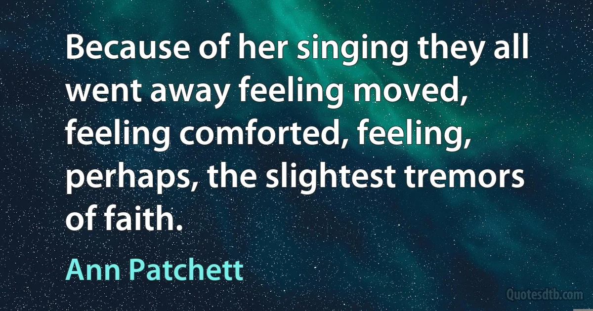 Because of her singing they all went away feeling moved, feeling comforted, feeling, perhaps, the slightest tremors of faith. (Ann Patchett)