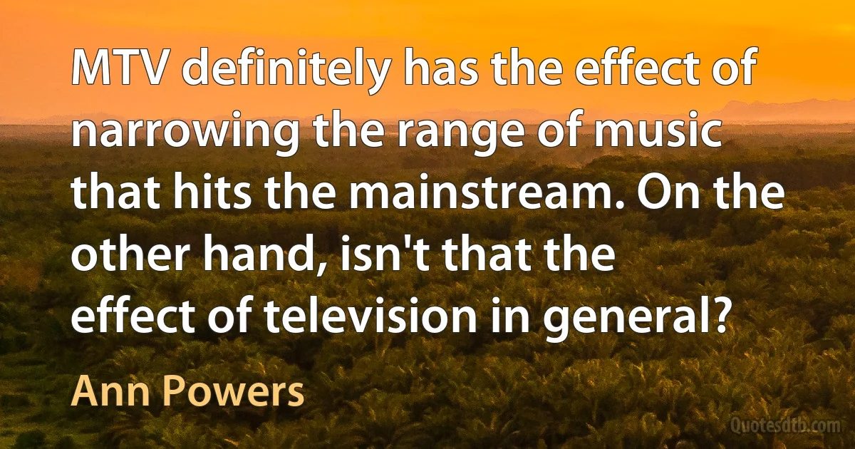 MTV definitely has the effect of narrowing the range of music that hits the mainstream. On the other hand, isn't that the effect of television in general? (Ann Powers)