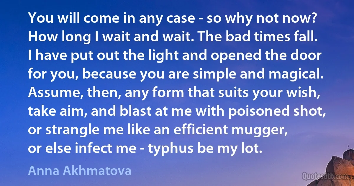 You will come in any case - so why not now?
How long I wait and wait. The bad times fall.
I have put out the light and opened the door
for you, because you are simple and magical.
Assume, then, any form that suits your wish,
take aim, and blast at me with poisoned shot,
or strangle me like an efficient mugger,
or else infect me - typhus be my lot. (Anna Akhmatova)