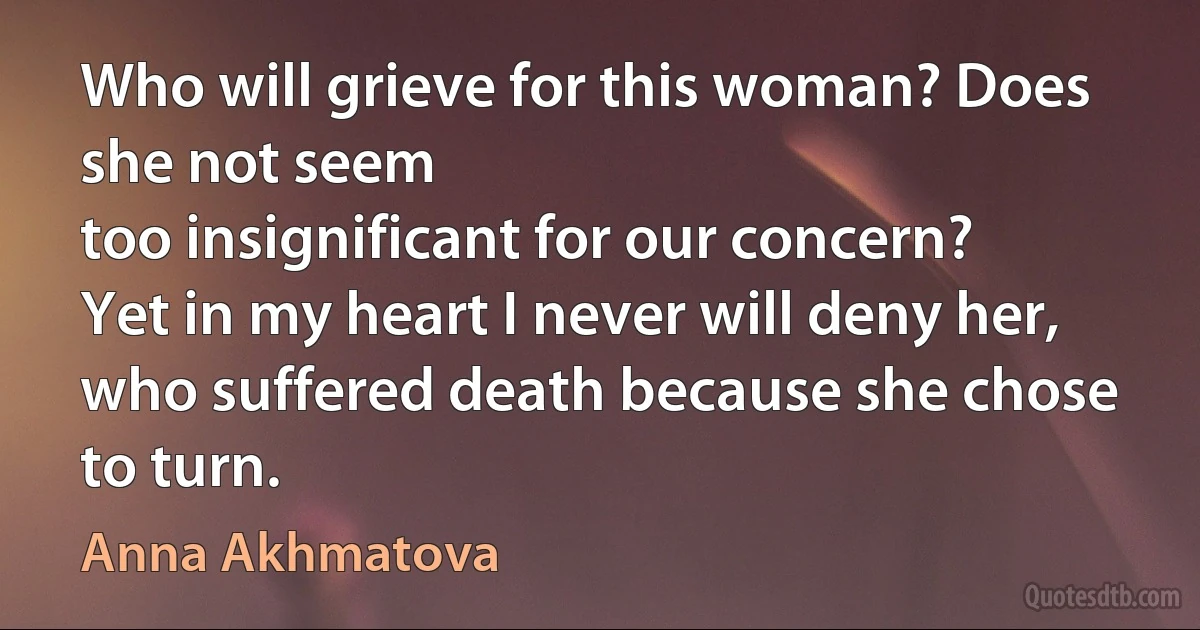 Who will grieve for this woman? Does she not seem
too insignificant for our concern?
Yet in my heart I never will deny her,
who suffered death because she chose to turn. (Anna Akhmatova)