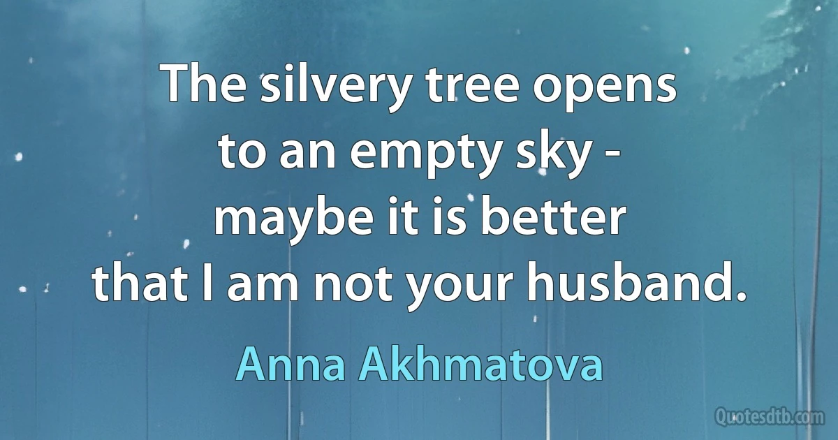 The silvery tree opens
to an empty sky -
maybe it is better
that I am not your husband. (Anna Akhmatova)