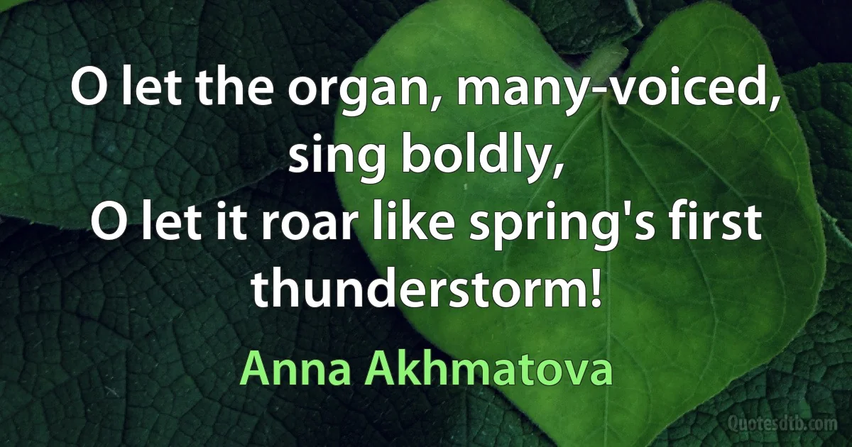 O let the organ, many-voiced, sing boldly,
O let it roar like spring's first thunderstorm! (Anna Akhmatova)