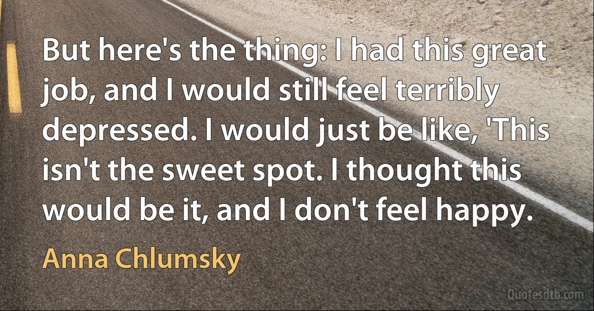 But here's the thing: I had this great job, and I would still feel terribly depressed. I would just be like, 'This isn't the sweet spot. I thought this would be it, and I don't feel happy. (Anna Chlumsky)