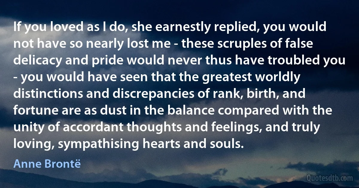 If you loved as I do, she earnestly replied, you would not have so nearly lost me - these scruples of false delicacy and pride would never thus have troubled you - you would have seen that the greatest worldly distinctions and discrepancies of rank, birth, and fortune are as dust in the balance compared with the unity of accordant thoughts and feelings, and truly loving, sympathising hearts and souls. (Anne Brontë)