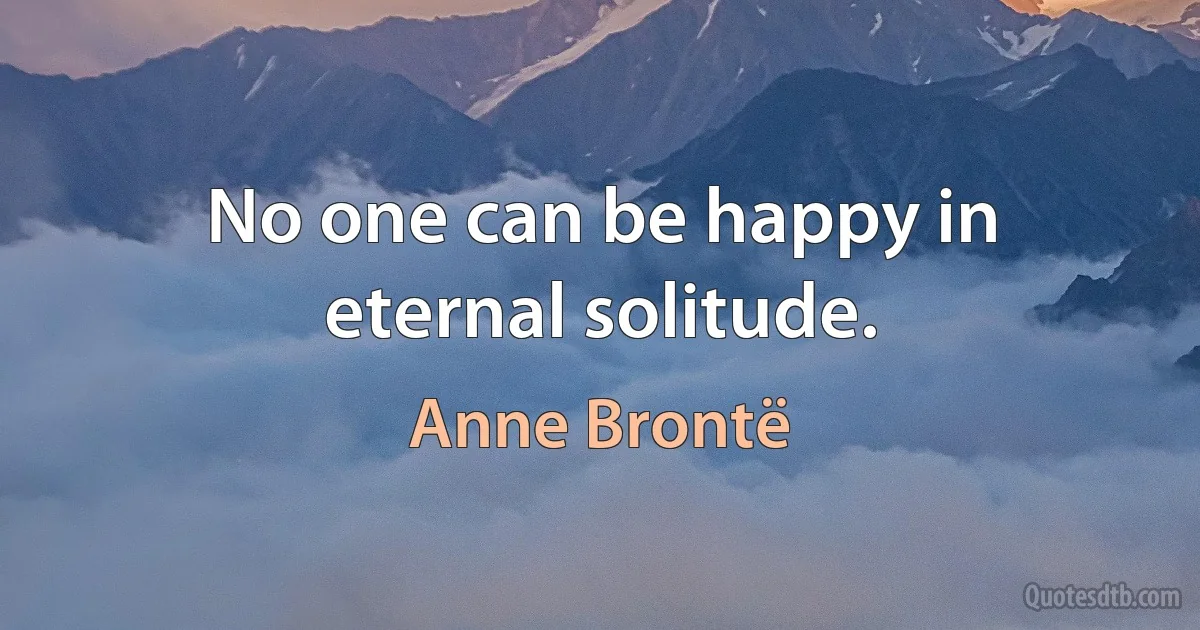 No one can be happy in eternal solitude. (Anne Brontë)