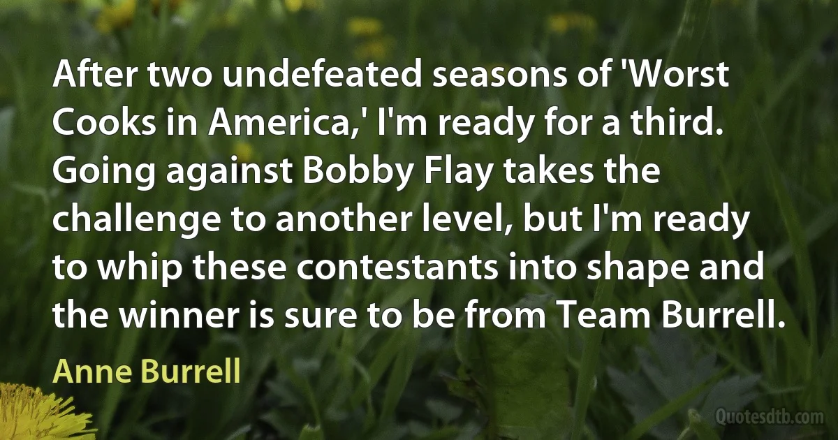 After two undefeated seasons of 'Worst Cooks in America,' I'm ready for a third. Going against Bobby Flay takes the challenge to another level, but I'm ready to whip these contestants into shape and the winner is sure to be from Team Burrell. (Anne Burrell)