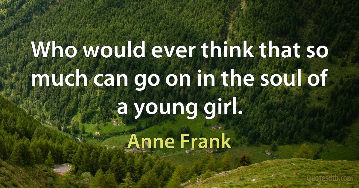 Who would ever think that so much can go on in the soul of a young girl. (Anne Frank)