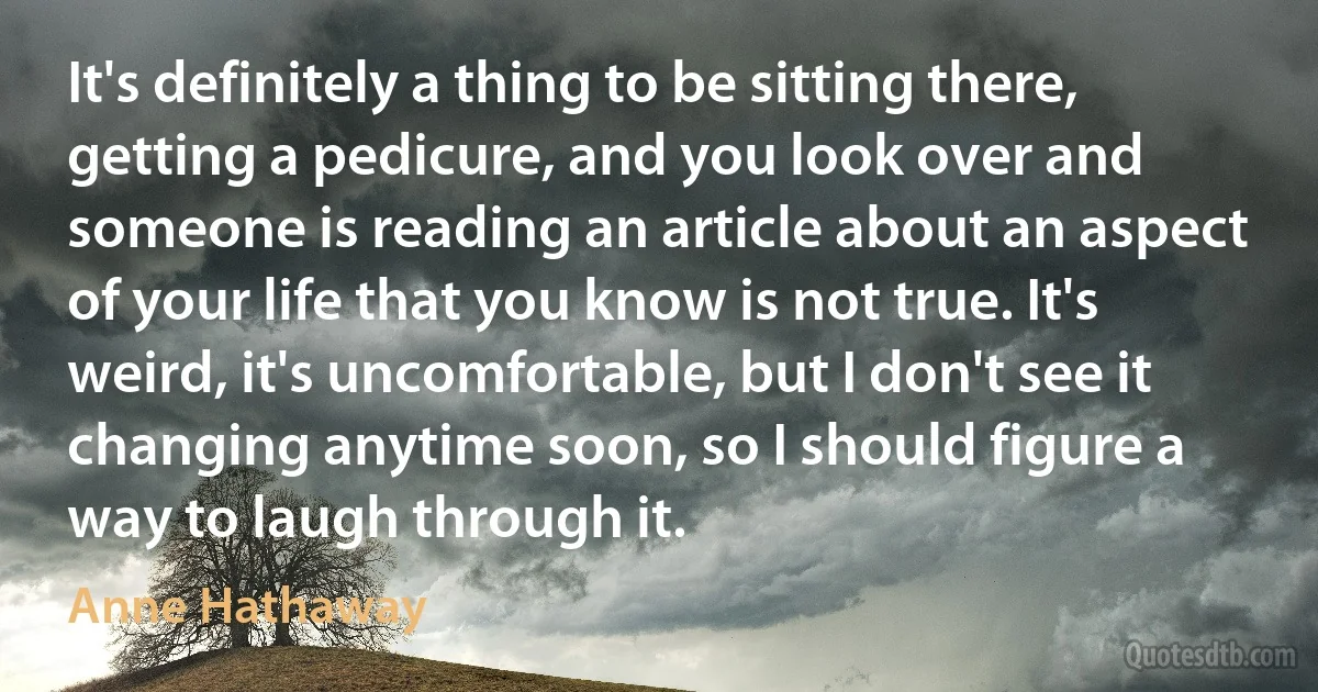 It's definitely a thing to be sitting there, getting a pedicure, and you look over and someone is reading an article about an aspect of your life that you know is not true. It's weird, it's uncomfortable, but I don't see it changing anytime soon, so I should figure a way to laugh through it. (Anne Hathaway)