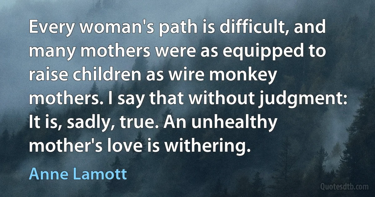 Every woman's path is difficult, and many mothers were as equipped to raise children as wire monkey mothers. I say that without judgment: It is, sadly, true. An unhealthy mother's love is withering. (Anne Lamott)