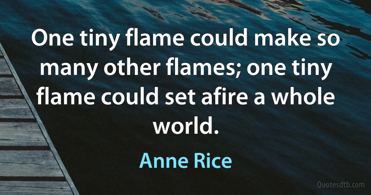 One tiny flame could make so many other flames; one tiny flame could set afire a whole world. (Anne Rice)