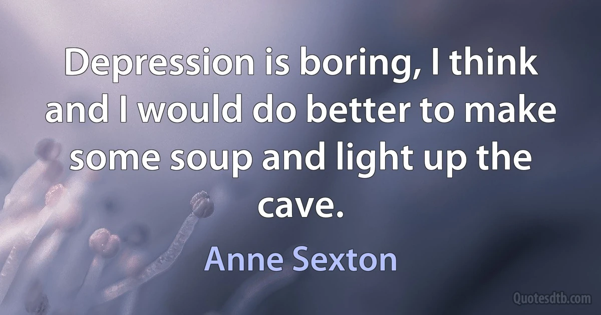 Depression is boring, I think and I would do better to make some soup and light up the cave. (Anne Sexton)