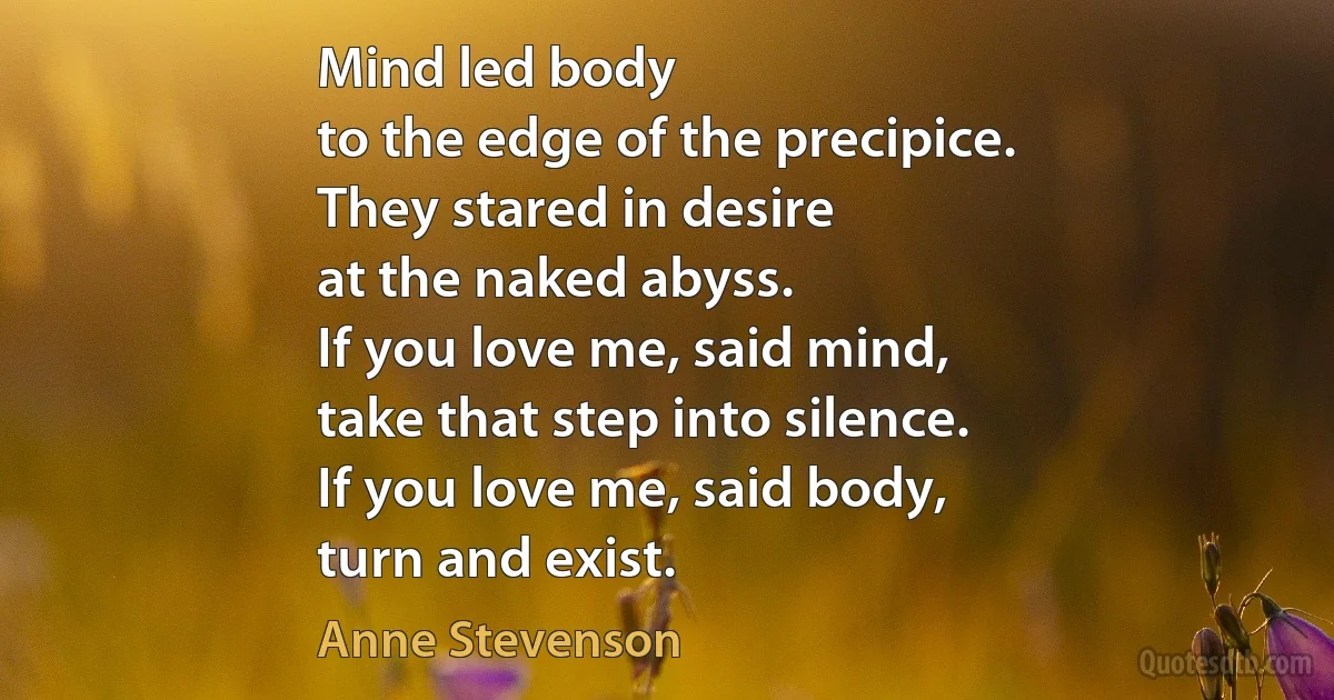 Mind led body
to the edge of the precipice.
They stared in desire
at the naked abyss.
If you love me, said mind,
take that step into silence.
If you love me, said body,
turn and exist. (Anne Stevenson)