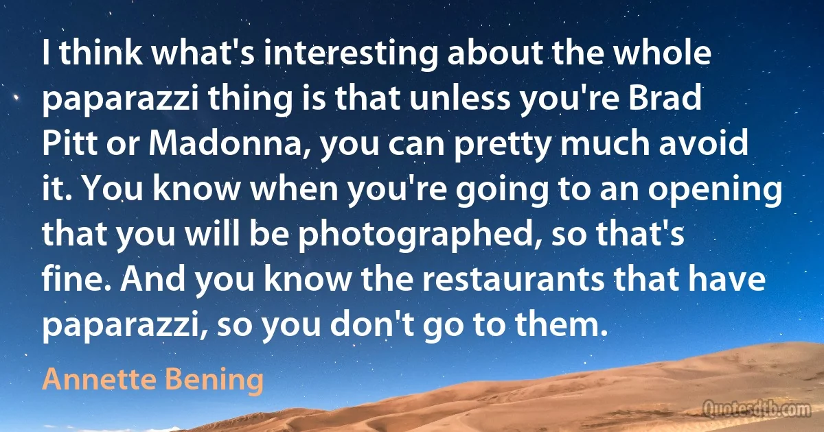 I think what's interesting about the whole paparazzi thing is that unless you're Brad Pitt or Madonna, you can pretty much avoid it. You know when you're going to an opening that you will be photographed, so that's fine. And you know the restaurants that have paparazzi, so you don't go to them. (Annette Bening)