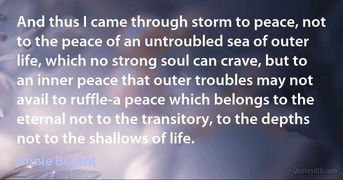 And thus I came through storm to peace, not to the peace of an untroubled sea of outer life, which no strong soul can crave, but to an inner peace that outer troubles may not avail to ruffle-a peace which belongs to the eternal not to the transitory, to the depths not to the shallows of life. (Annie Besant)