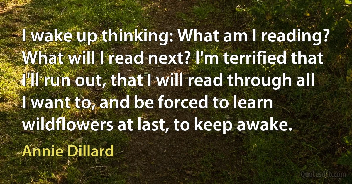 I wake up thinking: What am I reading? What will I read next? I'm terrified that I'll run out, that I will read through all I want to, and be forced to learn wildflowers at last, to keep awake. (Annie Dillard)