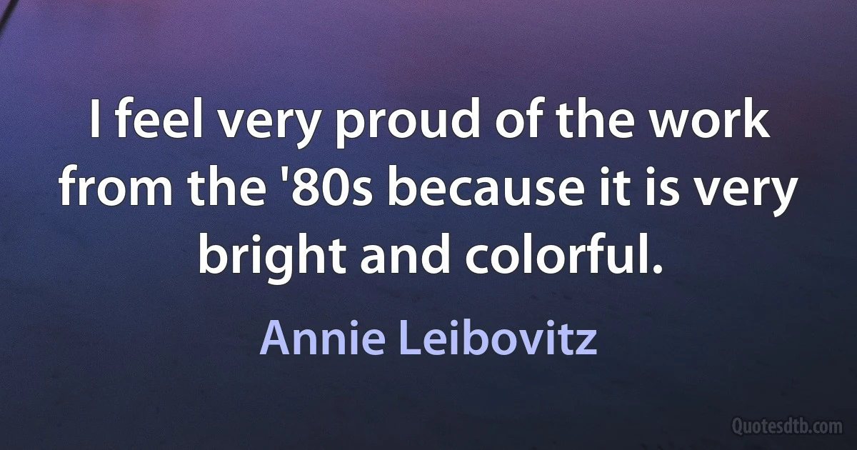 I feel very proud of the work from the '80s because it is very bright and colorful. (Annie Leibovitz)