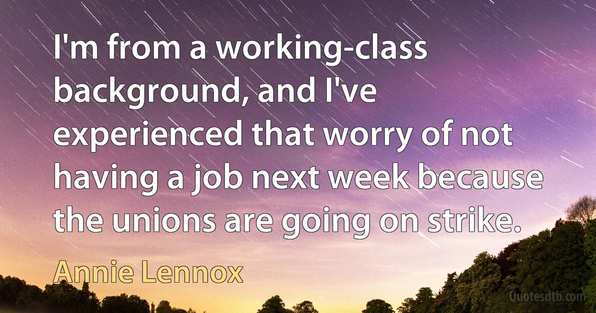 I'm from a working-class background, and I've experienced that worry of not having a job next week because the unions are going on strike. (Annie Lennox)