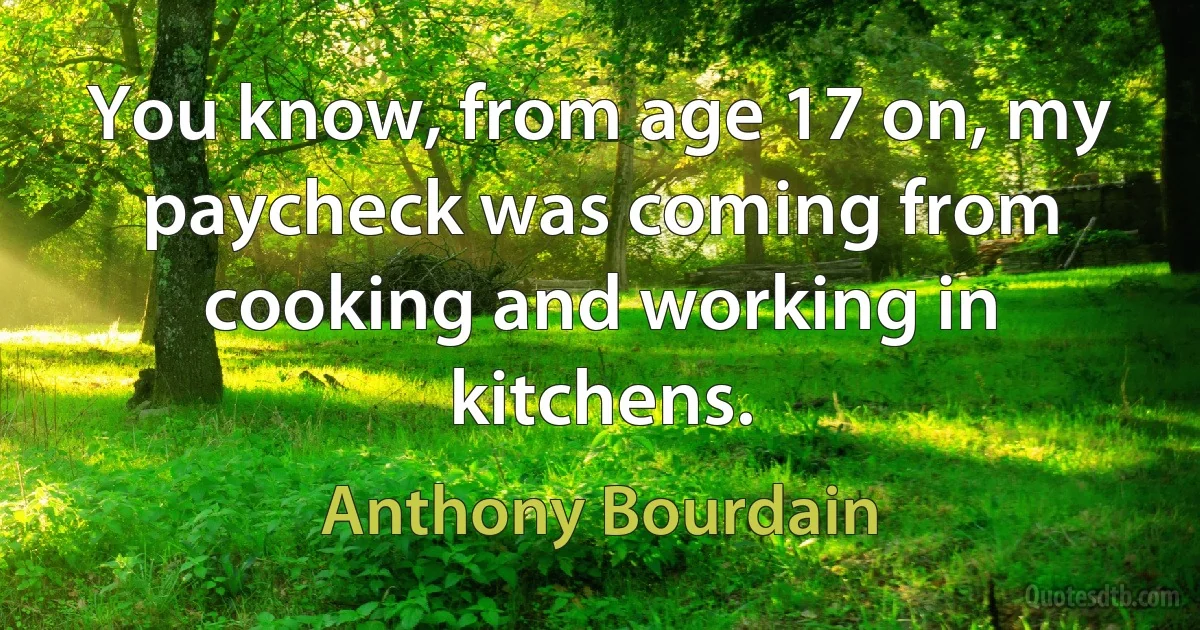 You know, from age 17 on, my paycheck was coming from cooking and working in kitchens. (Anthony Bourdain)