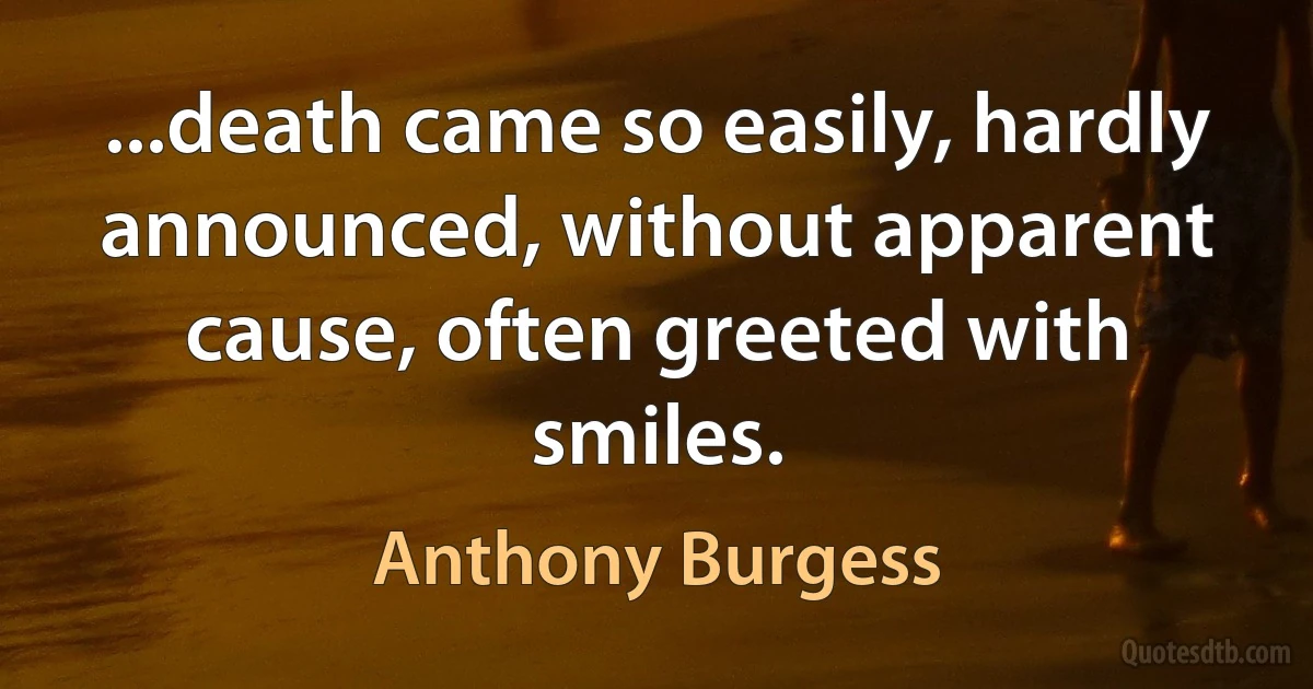 ...death came so easily, hardly announced, without apparent cause, often greeted with smiles. (Anthony Burgess)