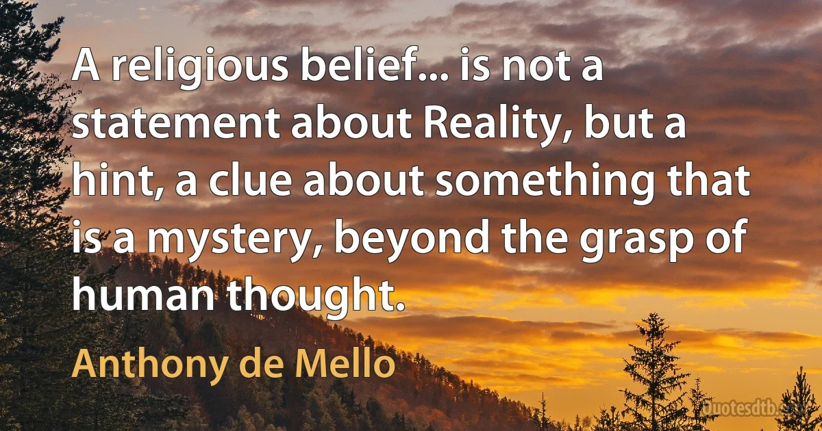 A religious belief... is not a statement about Reality, but a hint, a clue about something that is a mystery, beyond the grasp of human thought. (Anthony de Mello)