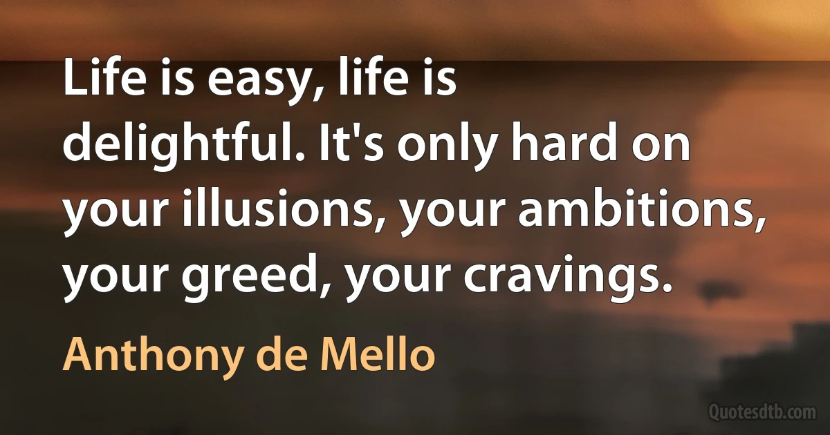 Life is easy, life is delightful. It's only hard on your illusions, your ambitions, your greed, your cravings. (Anthony de Mello)