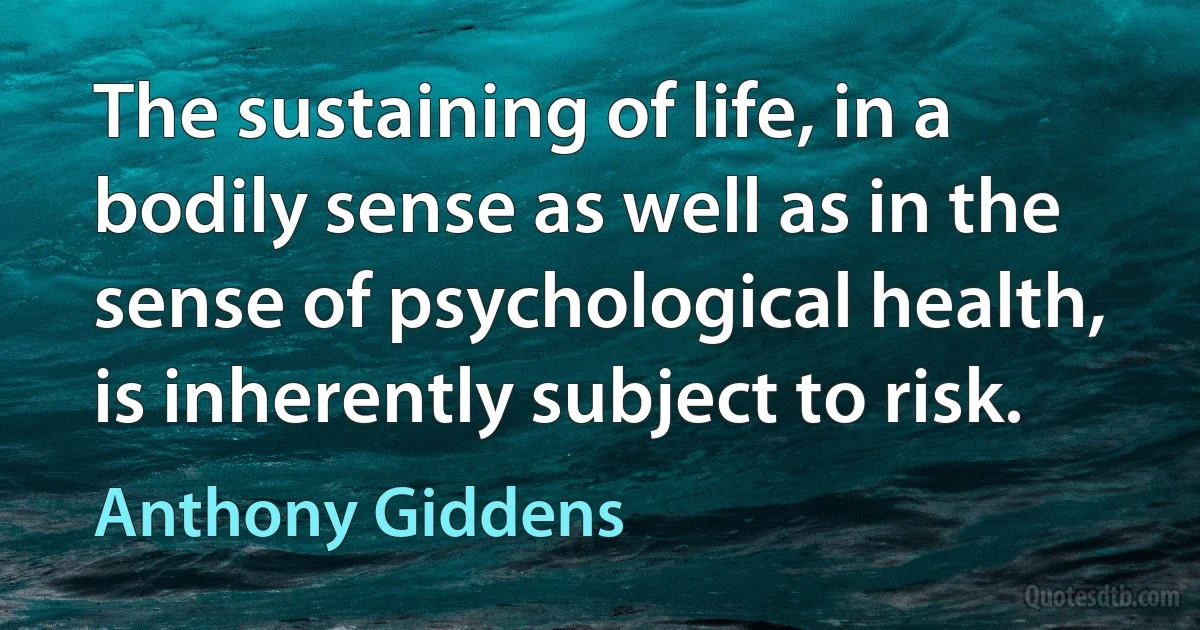 The sustaining of life, in a bodily sense as well as in the sense of psychological health, is inherently subject to risk. (Anthony Giddens)