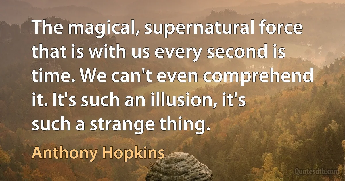 The magical, supernatural force that is with us every second is time. We can't even comprehend it. It's such an illusion, it's such a strange thing. (Anthony Hopkins)