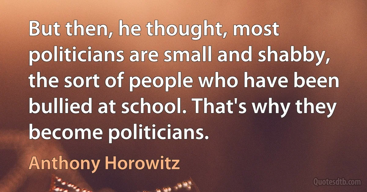 But then, he thought, most politicians are small and shabby, the sort of people who have been bullied at school. That's why they become politicians. (Anthony Horowitz)