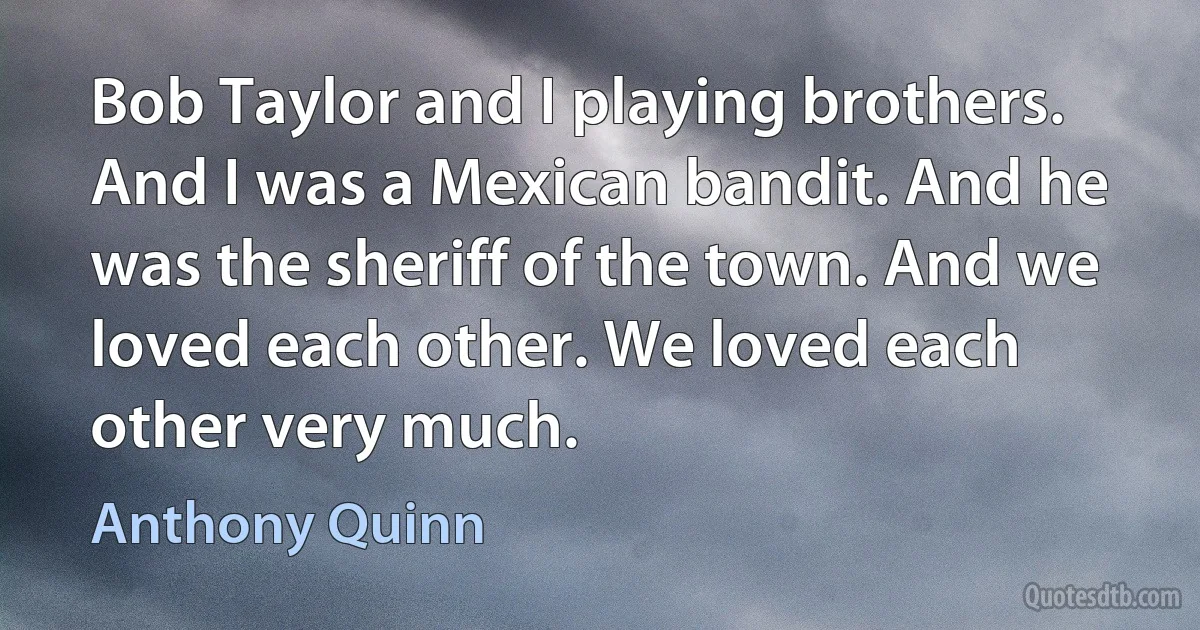 Bob Taylor and I playing brothers. And I was a Mexican bandit. And he was the sheriff of the town. And we loved each other. We loved each other very much. (Anthony Quinn)