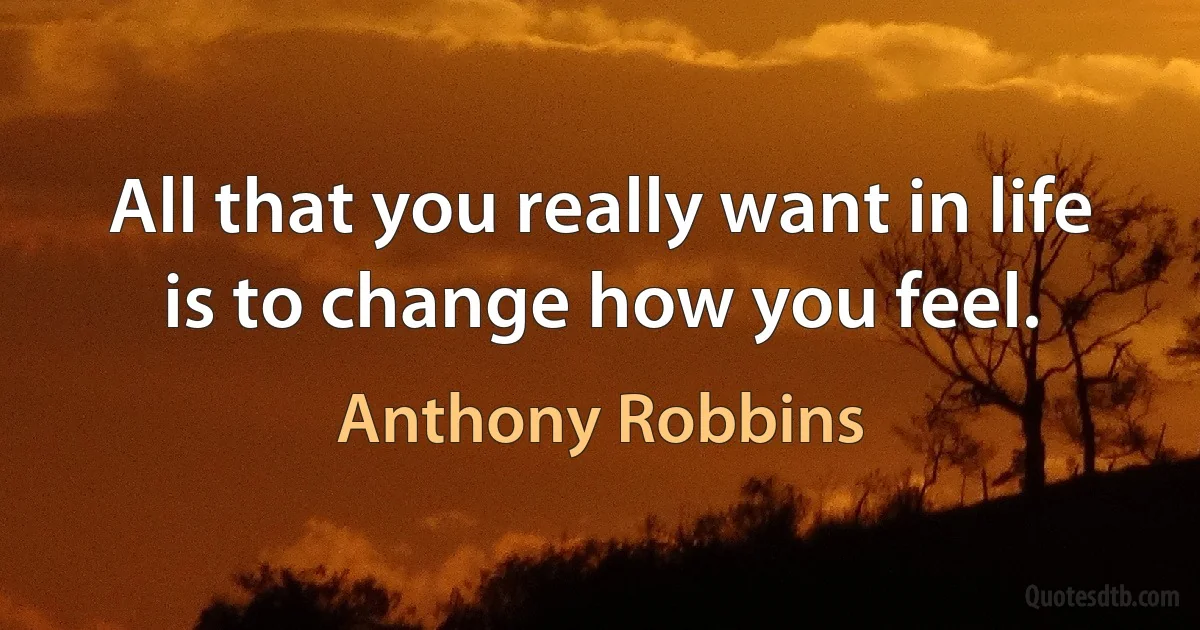 All that you really want in life is to change how you feel. (Anthony Robbins)