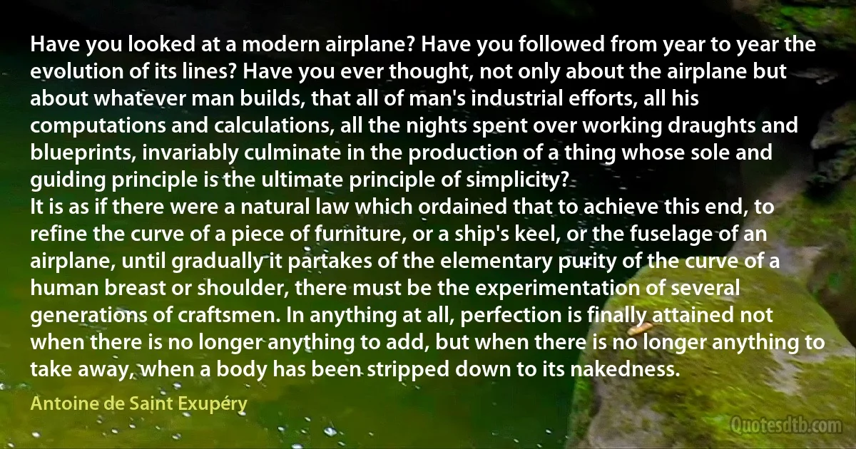 Have you looked at a modern airplane? Have you followed from year to year the evolution of its lines? Have you ever thought, not only about the airplane but about whatever man builds, that all of man's industrial efforts, all his computations and calculations, all the nights spent over working draughts and blueprints, invariably culminate in the production of a thing whose sole and guiding principle is the ultimate principle of simplicity?
It is as if there were a natural law which ordained that to achieve this end, to refine the curve of a piece of furniture, or a ship's keel, or the fuselage of an airplane, until gradually it partakes of the elementary purity of the curve of a human breast or shoulder, there must be the experimentation of several generations of craftsmen. In anything at all, perfection is finally attained not when there is no longer anything to add, but when there is no longer anything to take away, when a body has been stripped down to its nakedness. (Antoine de Saint Exupéry)