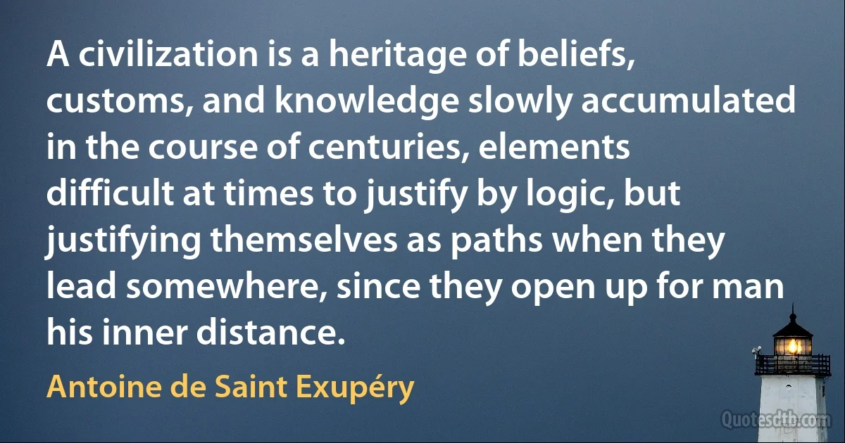 A civilization is a heritage of beliefs, customs, and knowledge slowly accumulated in the course of centuries, elements difficult at times to justify by logic, but justifying themselves as paths when they lead somewhere, since they open up for man his inner distance. (Antoine de Saint Exupéry)