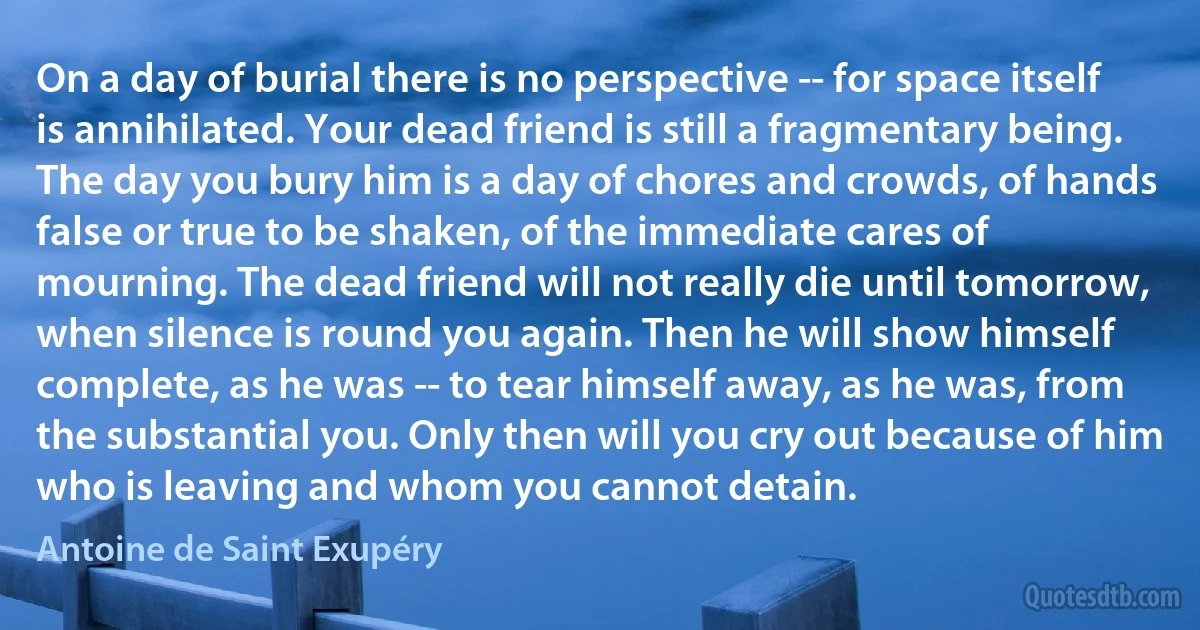 On a day of burial there is no perspective -- for space itself is annihilated. Your dead friend is still a fragmentary being. The day you bury him is a day of chores and crowds, of hands false or true to be shaken, of the immediate cares of mourning. The dead friend will not really die until tomorrow, when silence is round you again. Then he will show himself complete, as he was -- to tear himself away, as he was, from the substantial you. Only then will you cry out because of him who is leaving and whom you cannot detain. (Antoine de Saint Exupéry)