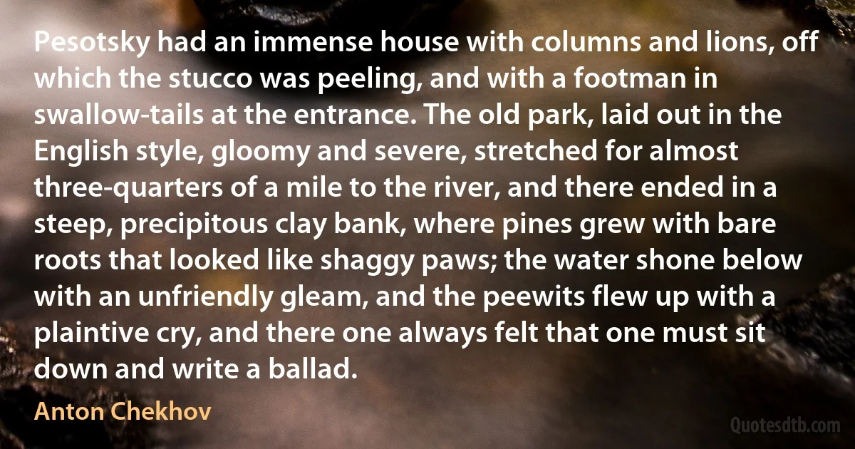 Pesotsky had an immense house with columns and lions, off which the stucco was peeling, and with a footman in swallow-tails at the entrance. The old park, laid out in the English style, gloomy and severe, stretched for almost three-quarters of a mile to the river, and there ended in a steep, precipitous clay bank, where pines grew with bare roots that looked like shaggy paws; the water shone below with an unfriendly gleam, and the peewits flew up with a plaintive cry, and there one always felt that one must sit down and write a ballad. (Anton Chekhov)