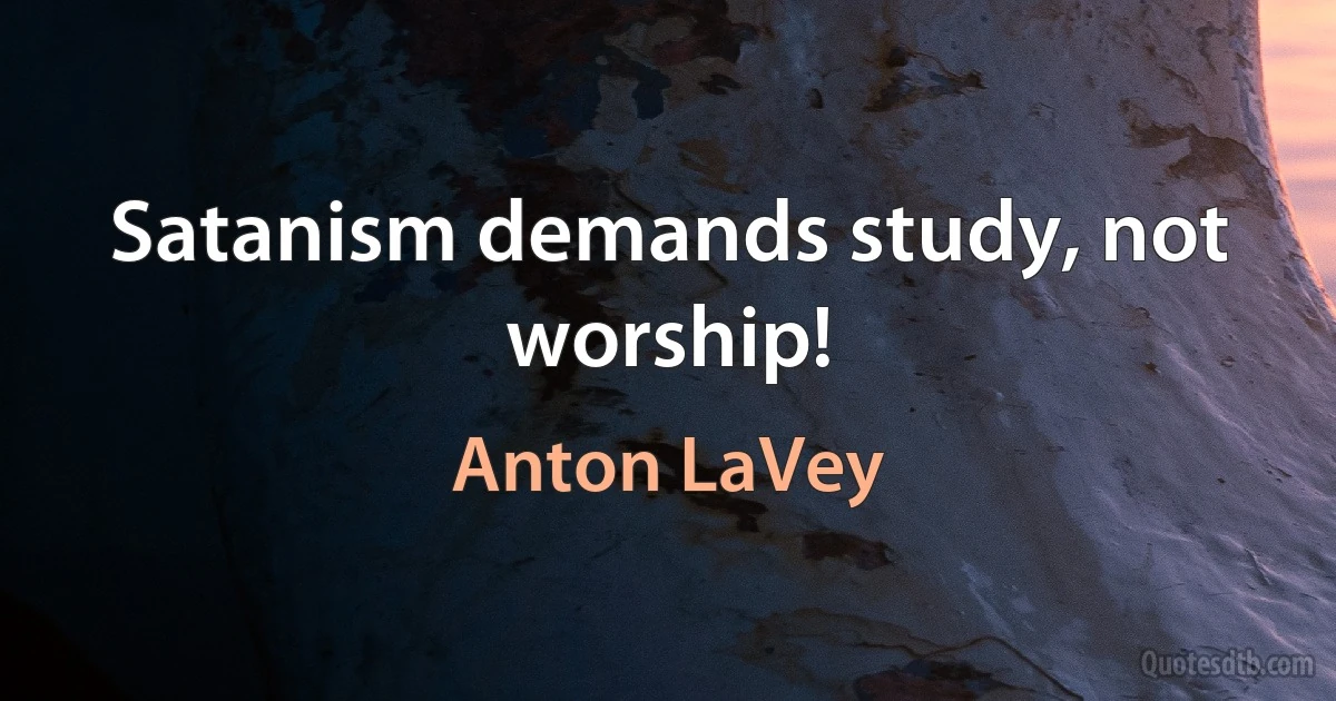 Satanism demands study, not worship! (Anton LaVey)