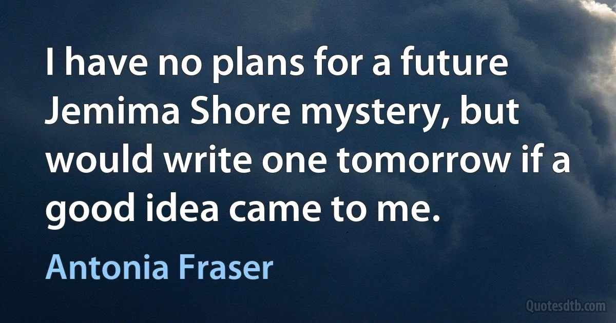 I have no plans for a future Jemima Shore mystery, but would write one tomorrow if a good idea came to me. (Antonia Fraser)