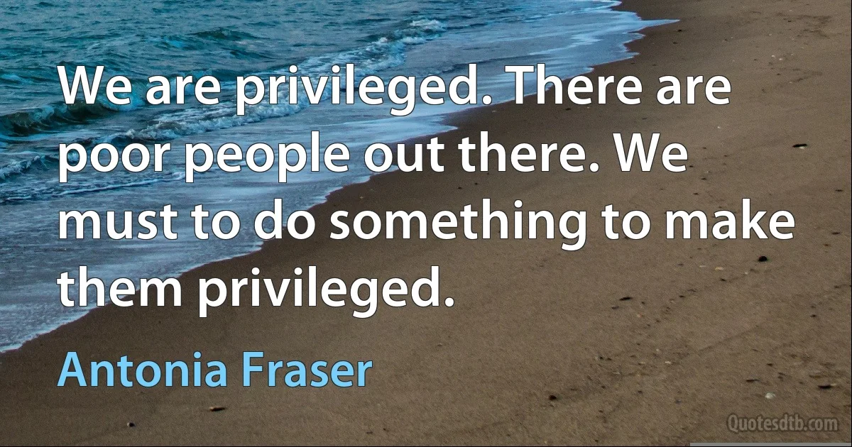 We are privileged. There are poor people out there. We must to do something to make them privileged. (Antonia Fraser)