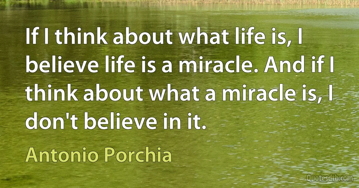 If I think about what life is, I believe life is a miracle. And if I think about what a miracle is, I don't believe in it. (Antonio Porchia)