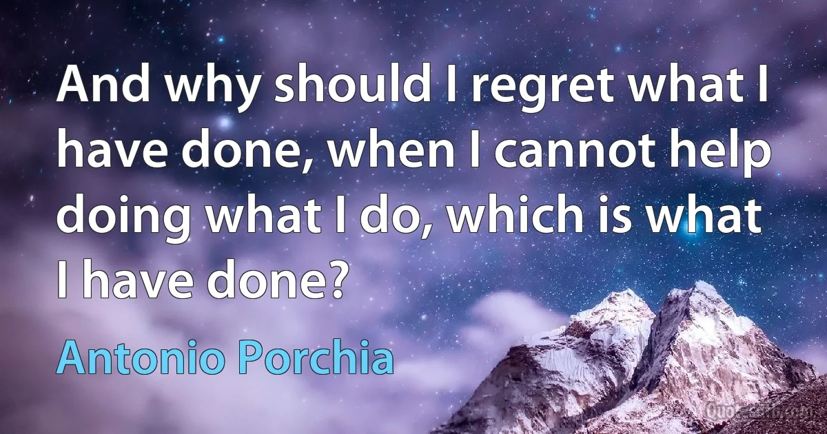 And why should I regret what I have done, when I cannot help doing what I do, which is what I have done? (Antonio Porchia)