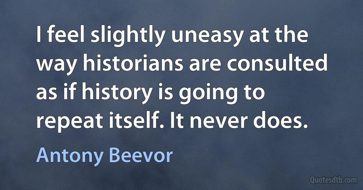 I feel slightly uneasy at the way historians are consulted as if history is going to repeat itself. It never does. (Antony Beevor)