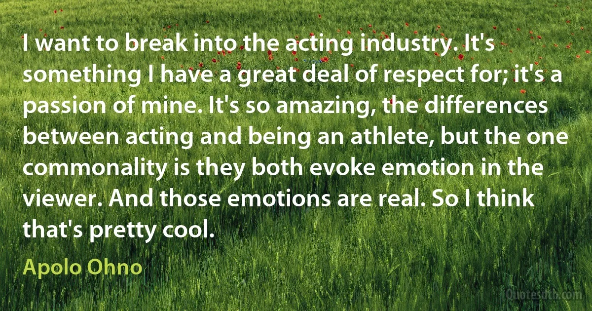 I want to break into the acting industry. It's something I have a great deal of respect for; it's a passion of mine. It's so amazing, the differences between acting and being an athlete, but the one commonality is they both evoke emotion in the viewer. And those emotions are real. So I think that's pretty cool. (Apolo Ohno)