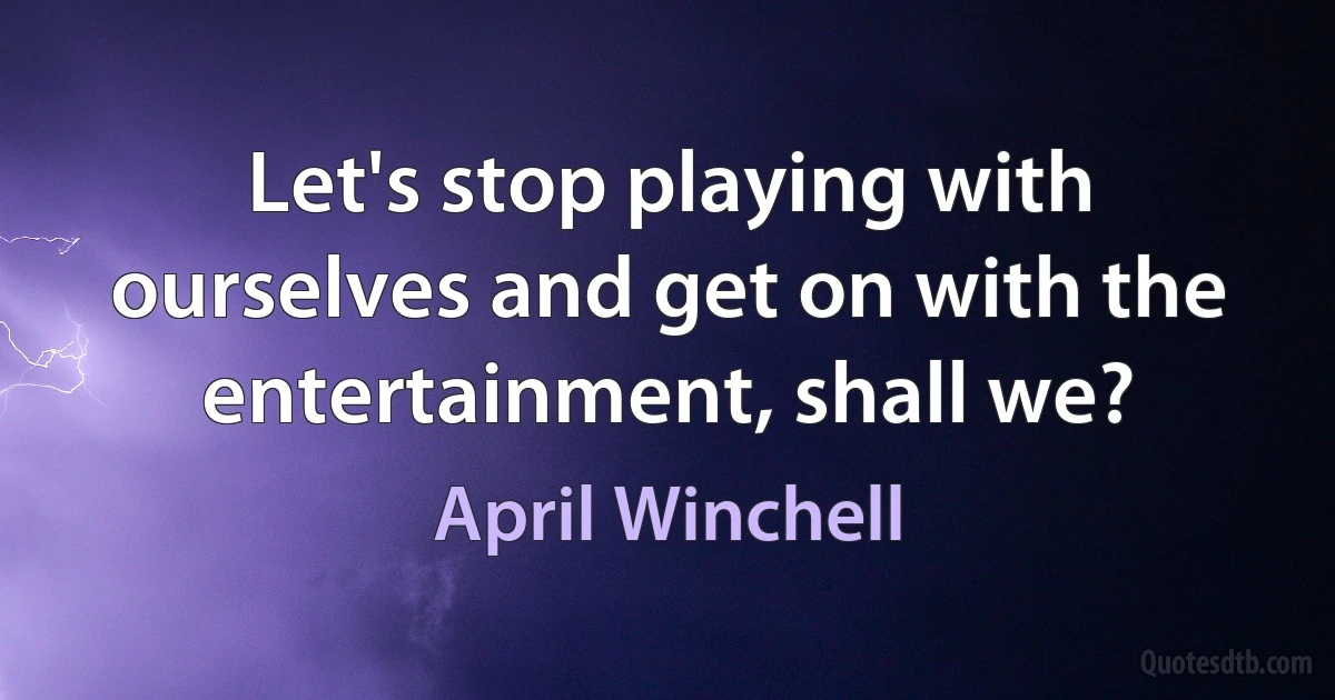 Let's stop playing with ourselves and get on with the entertainment, shall we? (April Winchell)