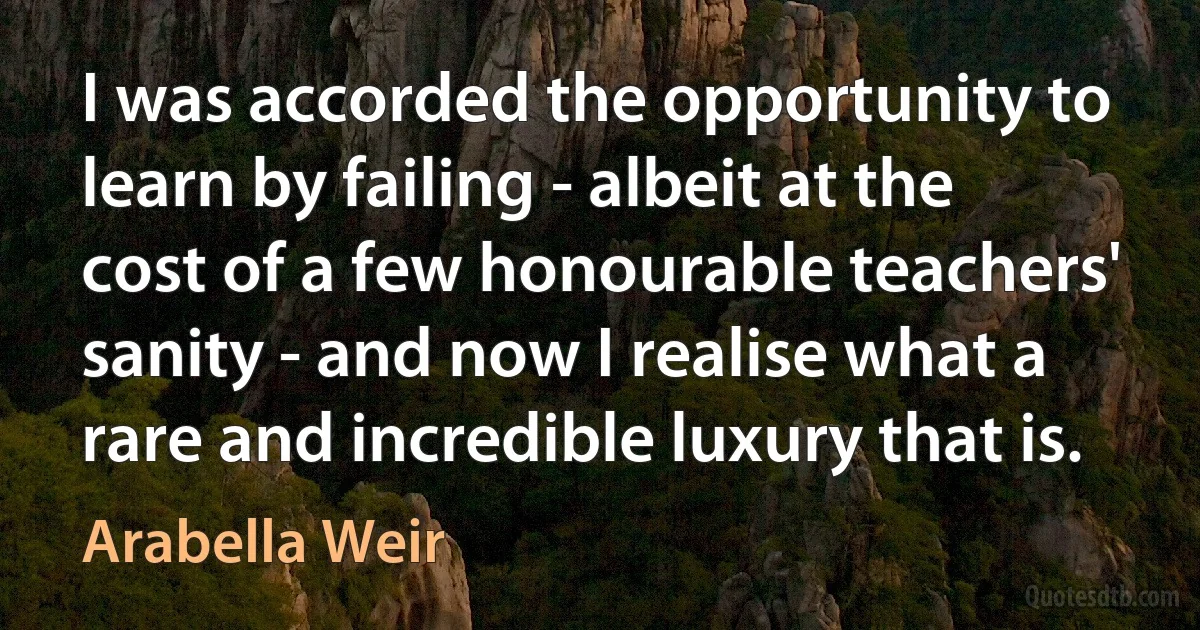 I was accorded the opportunity to learn by failing - albeit at the cost of a few honourable teachers' sanity - and now I realise what a rare and incredible luxury that is. (Arabella Weir)