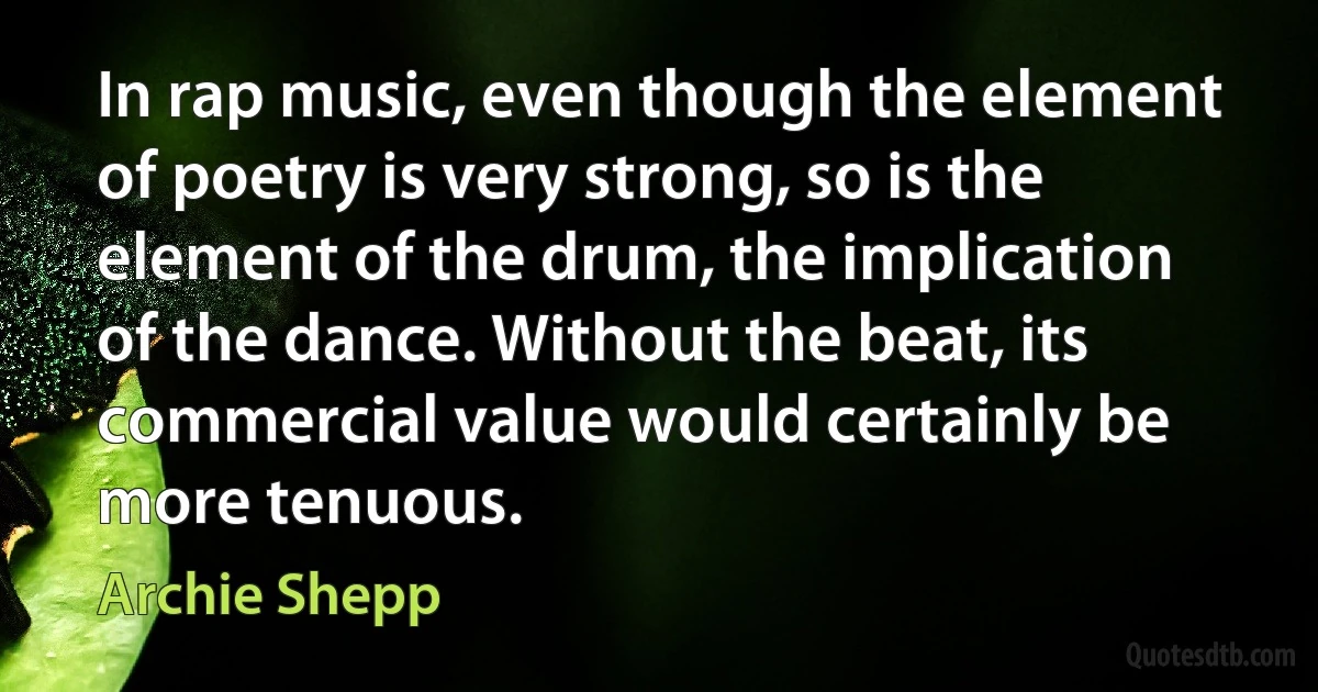 In rap music, even though the element of poetry is very strong, so is the element of the drum, the implication of the dance. Without the beat, its commercial value would certainly be more tenuous. (Archie Shepp)