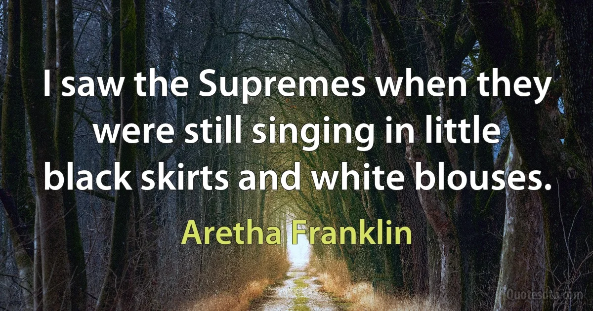 I saw the Supremes when they were still singing in little black skirts and white blouses. (Aretha Franklin)