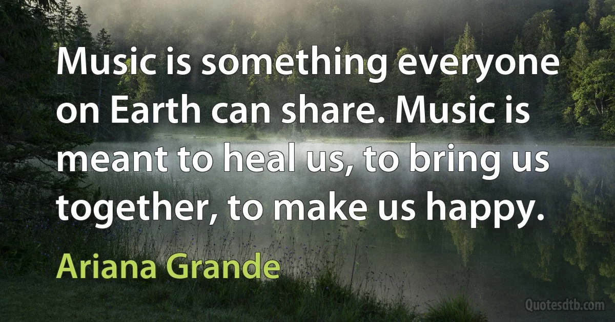 Music is something everyone on Earth can share. Music is meant to heal us, to bring us together, to make us happy. (Ariana Grande)