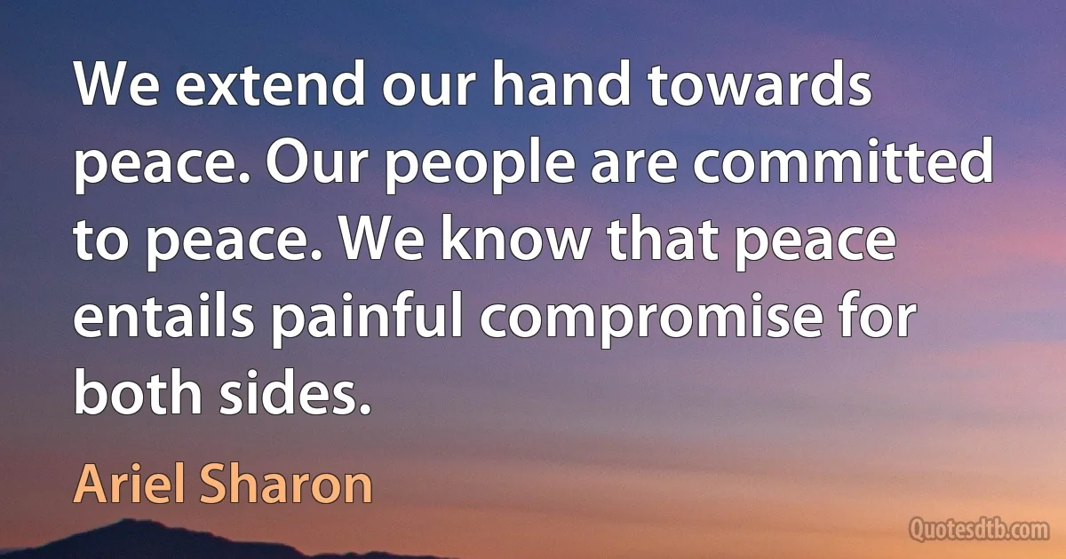 We extend our hand towards peace. Our people are committed to peace. We know that peace entails painful compromise for both sides. (Ariel Sharon)