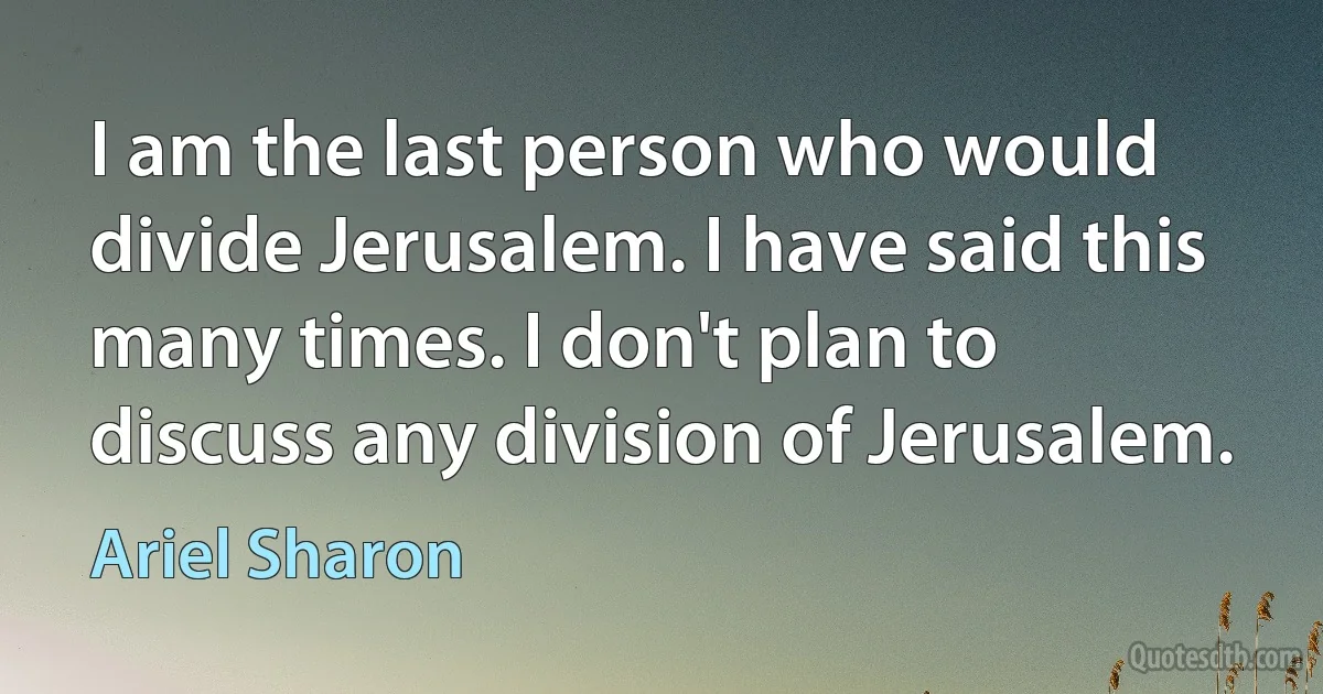 I am the last person who would divide Jerusalem. I have said this many times. I don't plan to discuss any division of Jerusalem. (Ariel Sharon)